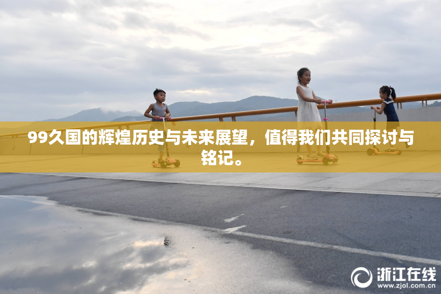99久国的辉煌历史与未来展望，值得我们共同探讨与铭记。