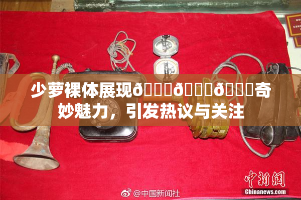 少萝裸体展现🔞🔞🔞奇妙魅力，引发热议与关注