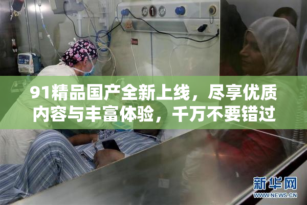 91精品国产全新上线，尽享优质内容与丰富体验，千万不要错过！