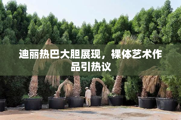 迪丽热巴大胆展现，裸体艺术作品引热议