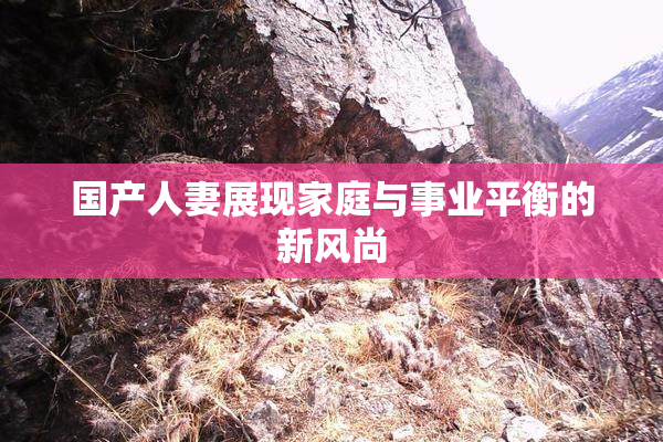 国产人妻展现家庭与事业平衡的新风尚