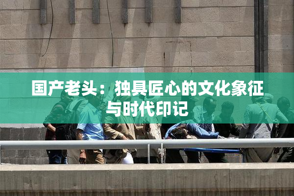 国产老头：独具匠心的文化象征与时代印记