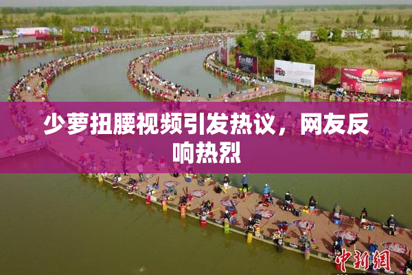 少萝扭腰视频引发热议，网友反响热烈