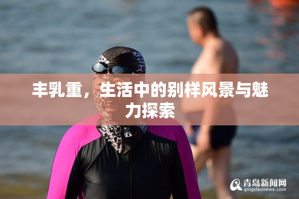 丰乳重，生活中的别样风景与魅力探索