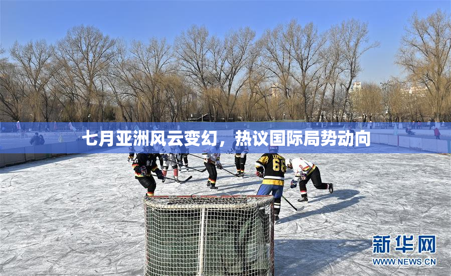 七月亚洲风云变幻，热议国际局势动向