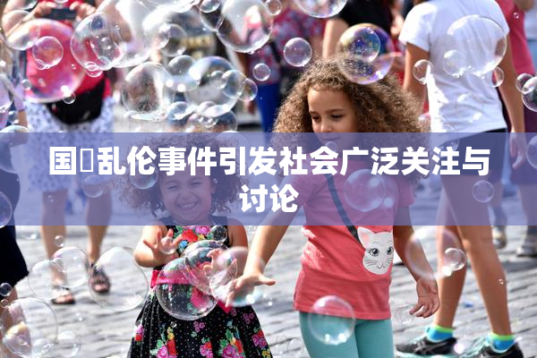 国產乱伦事件引发社会广泛关注与讨论