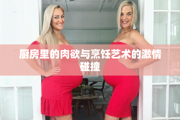 厨房里的肉欲与烹饪艺术的激情碰撞