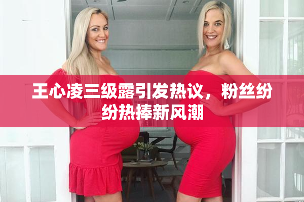 王心凌三级露引发热议，粉丝纷纷热捧新风潮