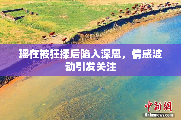 瑶在被狂揉后陷入深思，情感波动引发关注