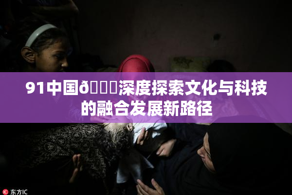 91中国🍆深度探索文化与科技的融合发展新路径