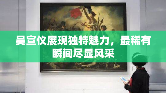 吴宣仪展现独特魅力，最稀有瞬间尽显风采