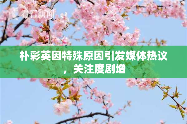 朴彩英因特殊原因引发媒体热议，关注度剧增