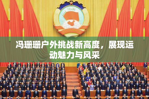 冯珊珊户外挑战新高度，展现运动魅力与风采