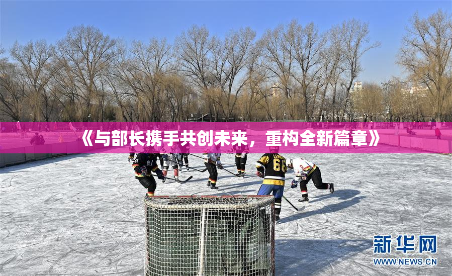 《与部长携手共创未来，重构全新篇章》