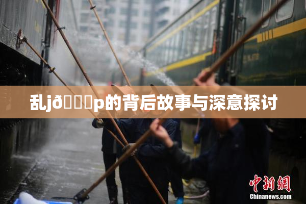 乱j🈚p的背后故事与深意探讨