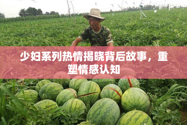 少妇系列热情揭晓背后故事，重塑情感认知