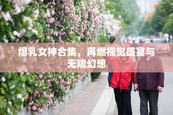 爆乳女神合集，再燃视觉盛宴与无限幻想