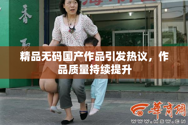 精品无码国产作品引发热议，作品质量持续提升