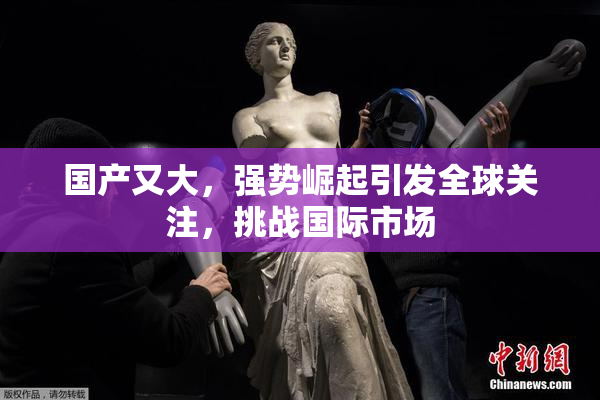 国产又大，强势崛起引发全球关注，挑战国际市场