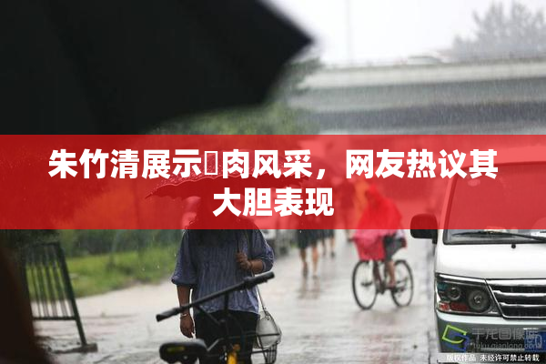 朱竹清展示婬肉风采，网友热议其大胆表现