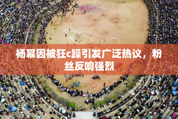 杨幂因被狂c躁引发广泛热议，粉丝反响强烈
