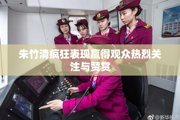 朱竹清疯狂表现赢得观众热烈关注与赞赏
