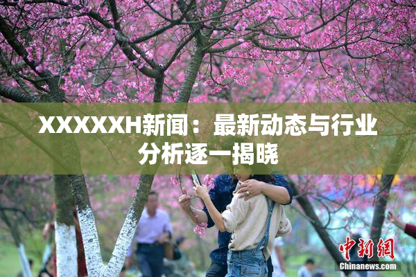 XXXXXH新闻：最新动态与行业分析逐一揭晓