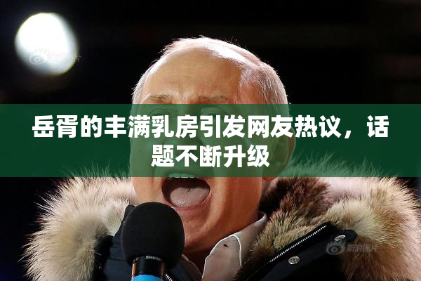 岳胥的丰满乳房引发网友热议，话题不断升级
