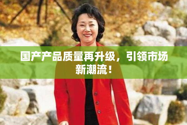 国产产品质量再升级，引领市场新潮流！