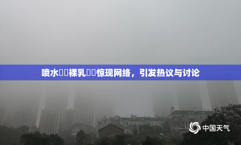 喷水❌‌裸乳❌‌惊现网络，引发热议与讨论