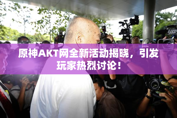 原神AKT网全新活动揭晓，引发玩家热烈讨论！