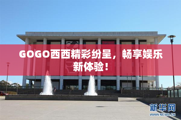 GOGO西西精彩纷呈，畅享娱乐新体验！