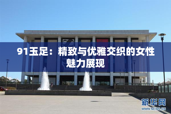 91玉足：精致与优雅交织的女性魅力展现