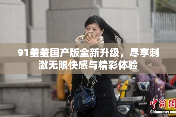91羞羞国产版全新升级，尽享刺激无限快感与精彩体验