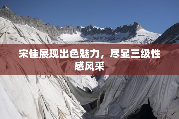 宋佳展现出色魅力，尽显三级性感风采