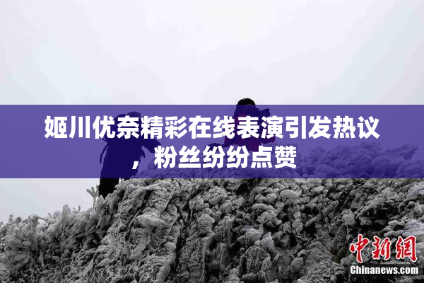 姬川优奈精彩在线表演引发热议，粉丝纷纷点赞