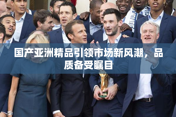 国产亚洲精品引领市场新风潮，品质备受瞩目