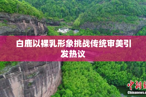白鹿以裸乳形象挑战传统审美引发热议