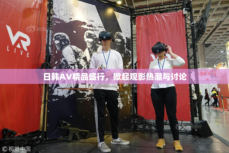 日韩AV精品盛行，掀起观影热潮与讨论