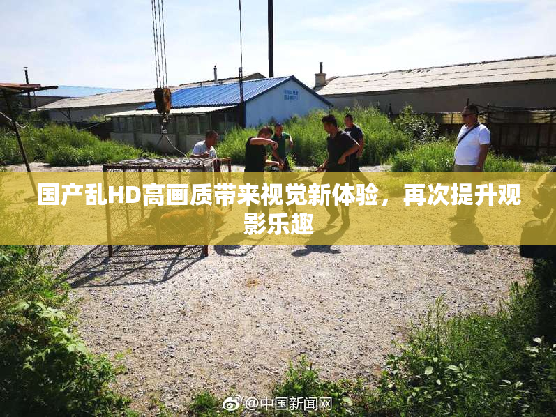 国产乱HD高画质带来视觉新体验，再次提升观影乐趣