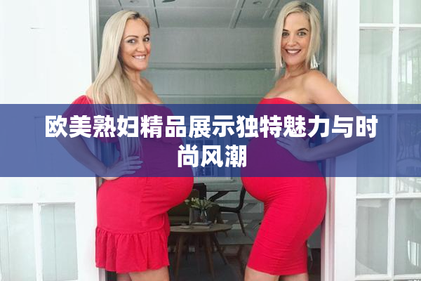 欧美熟妇精品展示独特魅力与时尚风潮