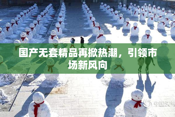 国产无套精品再掀热潮，引领市场新风向