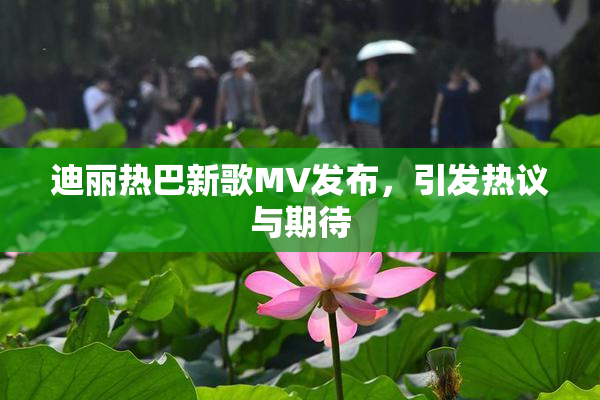 迪丽热巴新歌MV发布，引发热议与期待