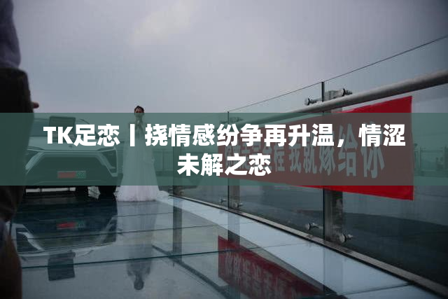 TK足恋丨挠情感纷争再升温，情涩未解之恋