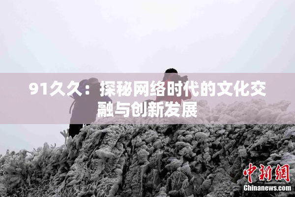 91久久：探秘网络时代的文化交融与创新发展