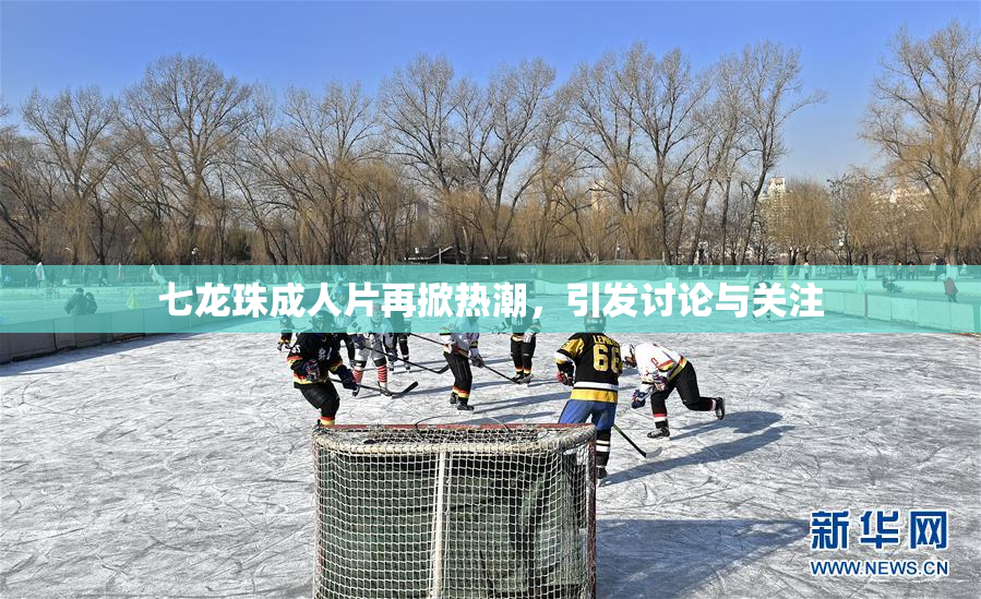 七龙珠成人片再掀热潮，引发讨论与关注