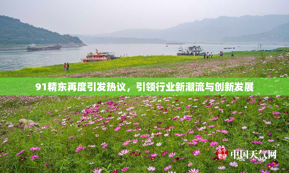 91精东再度引发热议，引领行业新潮流与创新发展