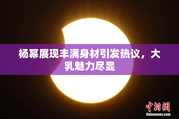 杨幂展现丰满身材引发热议，大乳魅力尽显