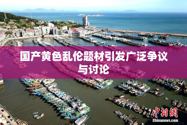 国产黄色乱伦题材引发广泛争议与讨论