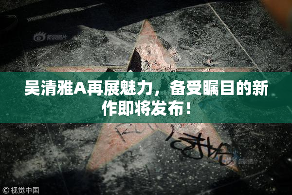 吴清雅A再展魅力，备受瞩目的新作即将发布！